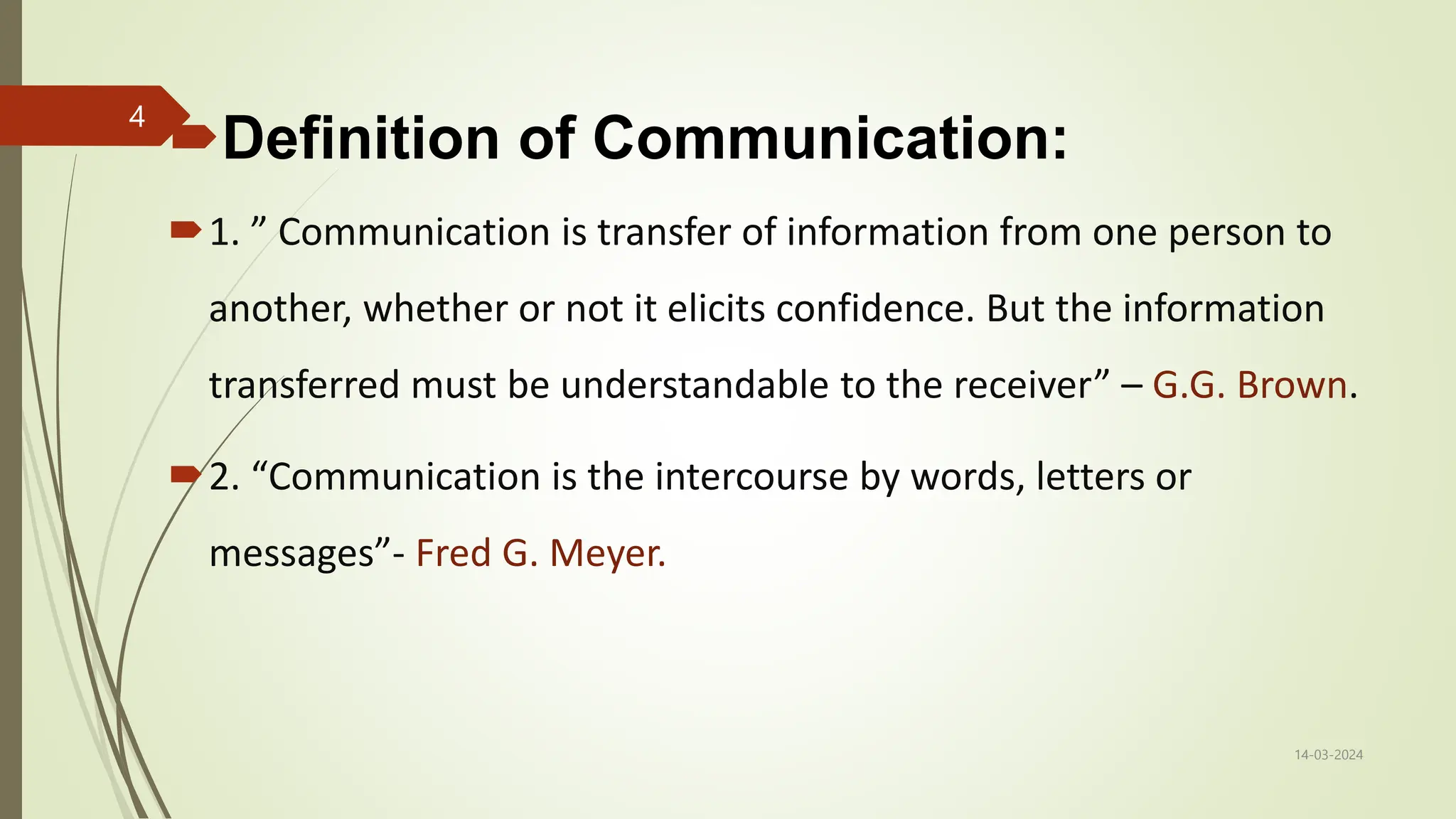 Definition of Communication:
1. ” Communication is transfer of information from one person to
another, whether or not it elicits confidence. But the information
transferred must be understandable to the receiver” – G.G. Brown.
2. “Communication is the intercourse by words, letters or
messages”- Fred G. Meyer.
14-03-2024
4
 