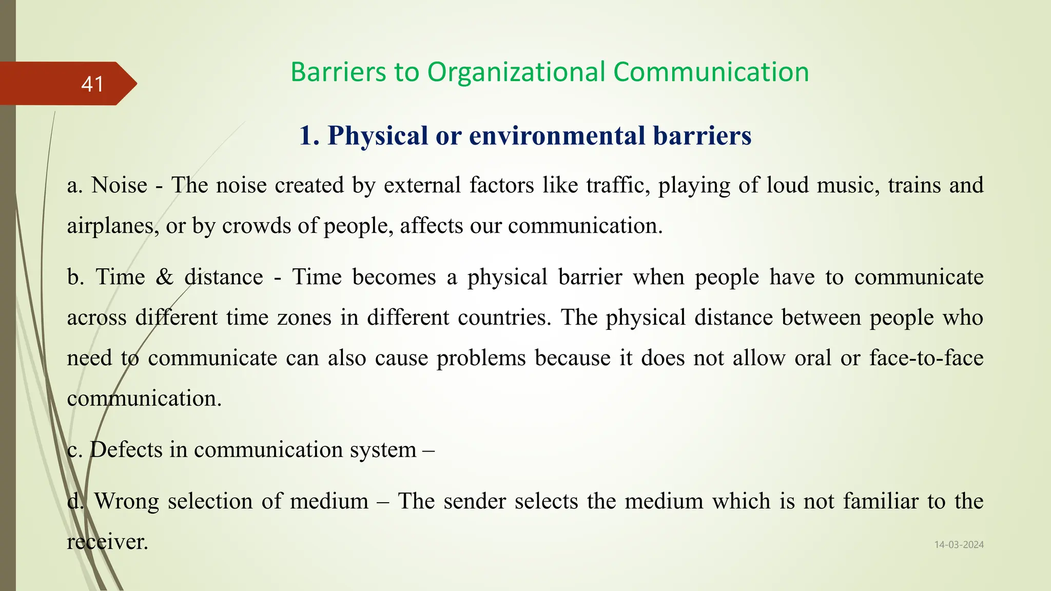1. Physical or environmental barriers
a. Noise - The noise created by external factors like traffic, playing of loud music, trains and
airplanes, or by crowds of people, affects our communication.
b. Time & distance - Time becomes a physical barrier when people have to communicate
across different time zones in different countries. The physical distance between people who
need to communicate can also cause problems because it does not allow oral or face-to-face
communication.
c. Defects in communication system –
d. Wrong selection of medium – The sender selects the medium which is not familiar to the
receiver. 14-03-2024
41 Barriers to Organizational Communication
 