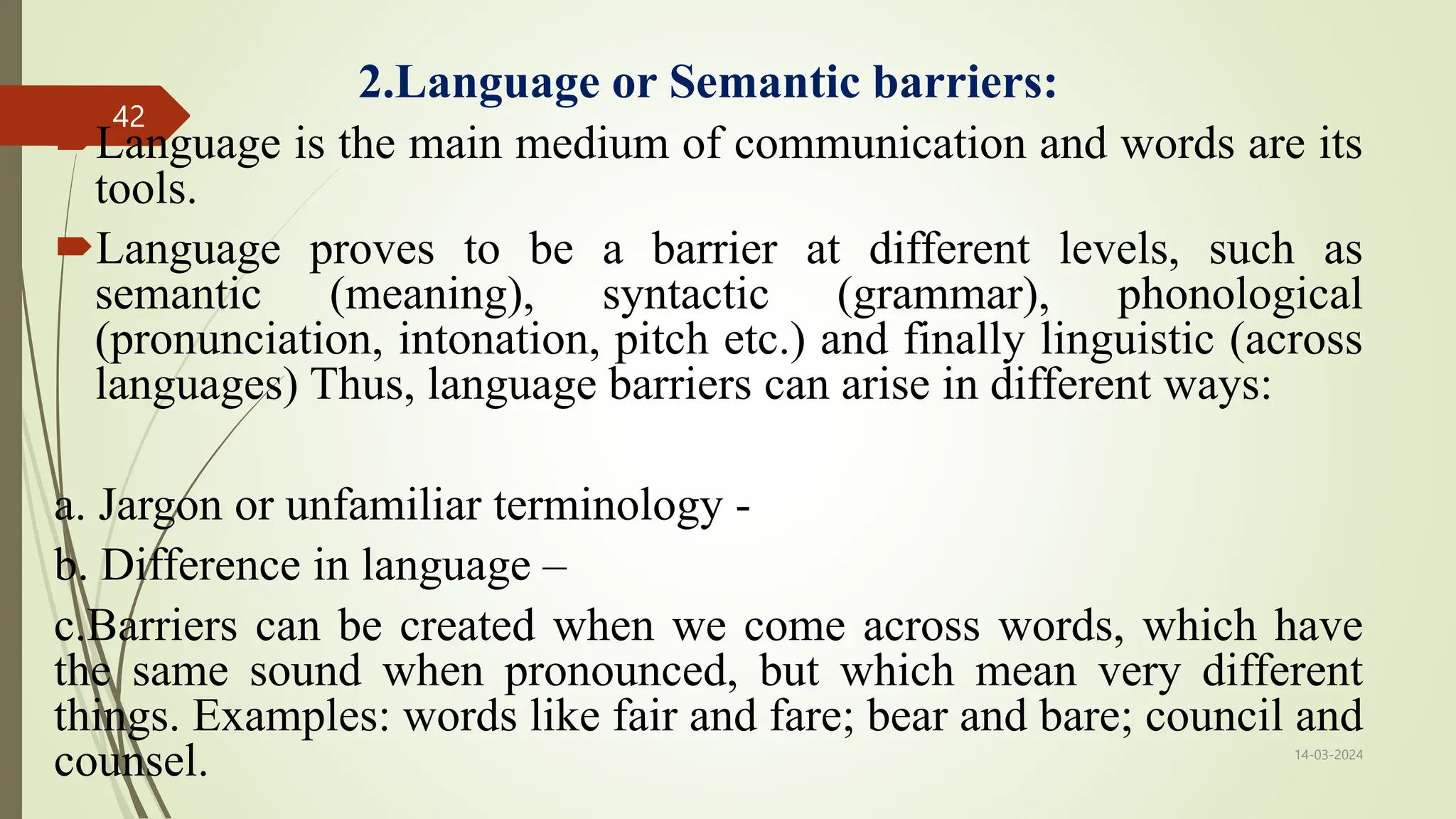 2.Language or Semantic barriers:
Language is the main medium of communication and words are its
tools.
Language proves to be a barrier at different levels, such as
semantic (meaning), syntactic (grammar), phonological
(pronunciation, intonation, pitch etc.) and finally linguistic (across
languages) Thus, language barriers can arise in different ways:
a. Jargon or unfamiliar terminology -
b. Difference in language –
c.Barriers can be created when we come across words, which have
the same sound when pronounced, but which mean very different
things. Examples: words like fair and fare; bear and bare; council and
counsel. 14-03-2024
42
 