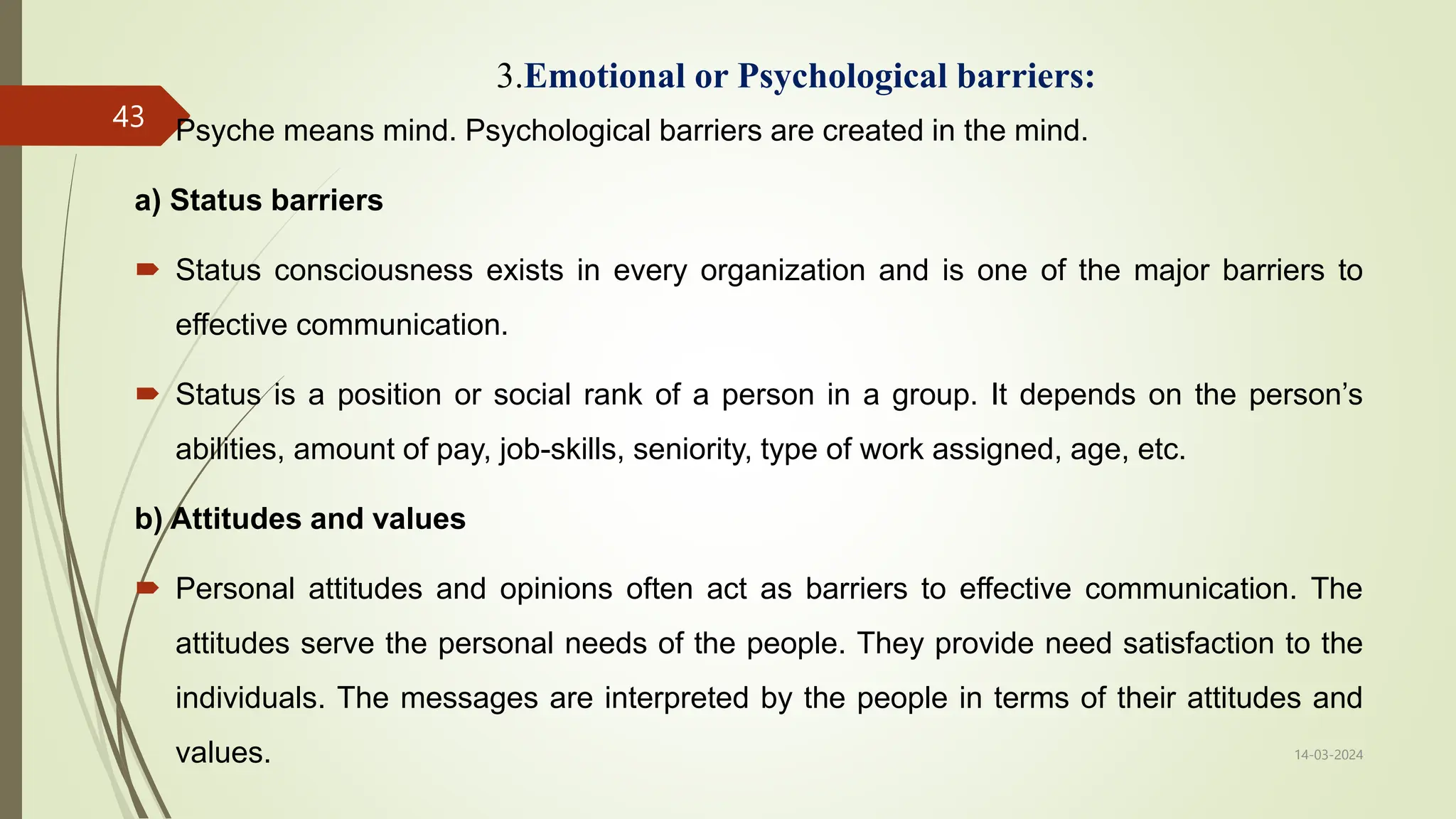 3.Emotional or Psychological barriers:
 Psyche means mind. Psychological barriers are created in the mind.
a) Status barriers
 Status consciousness exists in every organization and is one of the major barriers to
effective communication.
 Status is a position or social rank of a person in a group. It depends on the person’s
abilities, amount of pay, job-skills, seniority, type of work assigned, age, etc.
b) Attitudes and values
 Personal attitudes and opinions often act as barriers to effective communication. The
attitudes serve the personal needs of the people. They provide need satisfaction to the
individuals. The messages are interpreted by the people in terms of their attitudes and
values. 14-03-2024
43
 