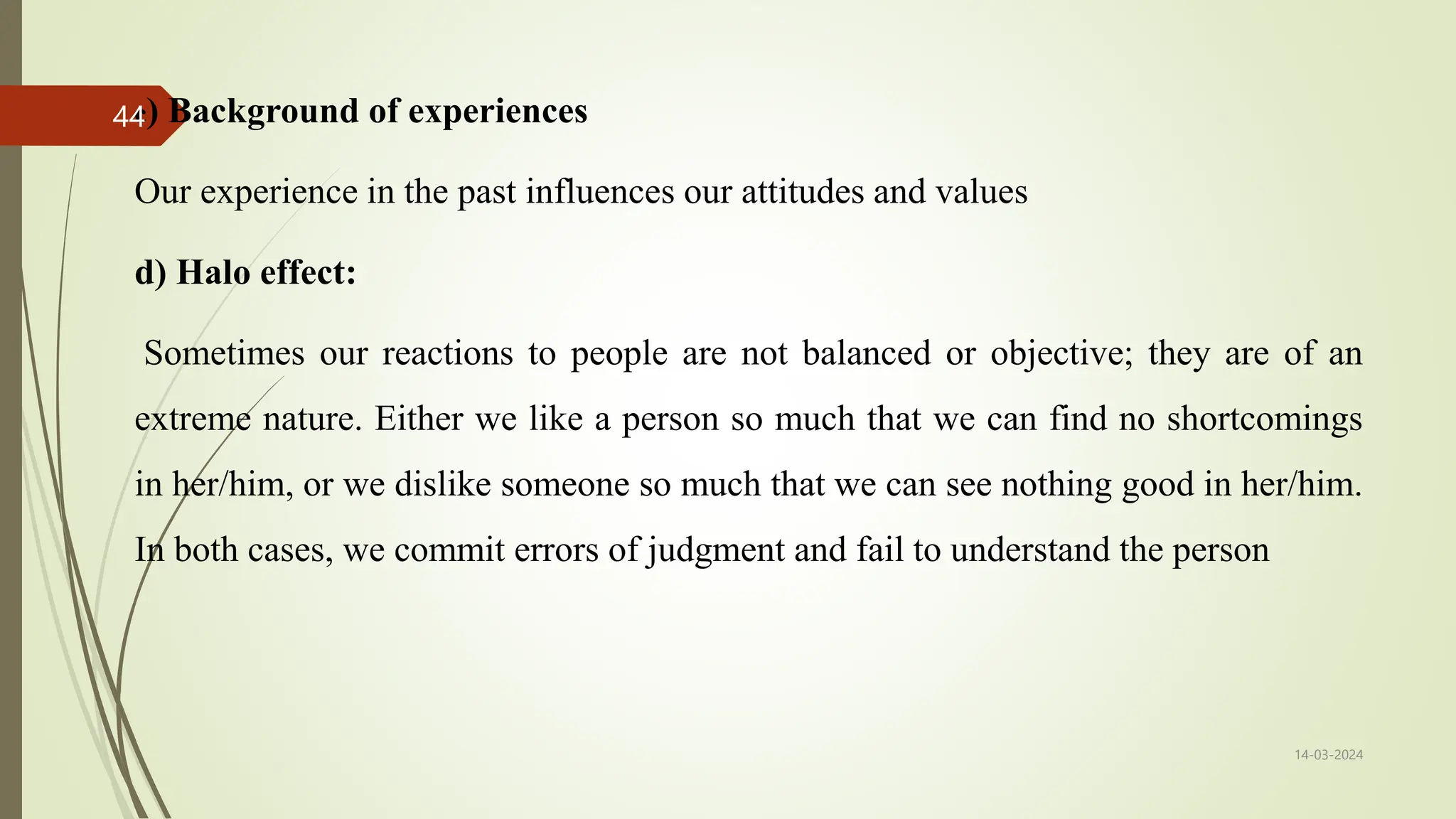 c) Background of experiences
Our experience in the past influences our attitudes and values
d) Halo effect:
Sometimes our reactions to people are not balanced or objective; they are of an
extreme nature. Either we like a person so much that we can find no shortcomings
in her/him, or we dislike someone so much that we can see nothing good in her/him.
In both cases, we commit errors of judgment and fail to understand the person
14-03-2024
44
 