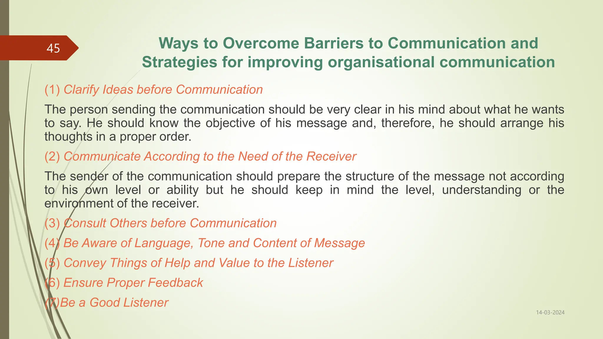 Ways to Overcome Barriers to Communication and
Strategies for improving organisational communication
(1) Clarify Ideas before Communication
The person sending the communication should be very clear in his mind about what he wants
to say. He should know the objective of his message and, therefore, he should arrange his
thoughts in a proper order.
(2) Communicate According to the Need of the Receiver
The sender of the communication should prepare the structure of the message not according
to his own level or ability but he should keep in mind the level, understanding or the
environment of the receiver.
(3) Consult Others before Communication
(4) Be Aware of Language, Tone and Content of Message
(5) Convey Things of Help and Value to the Listener
(6) Ensure Proper Feedback
(7)Be a Good Listener
14-03-2024
45
 