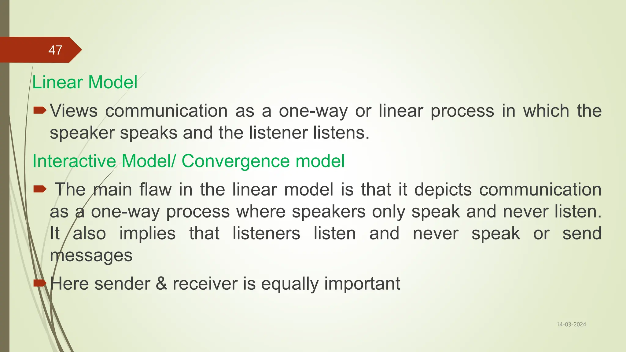 Linear Model
Views communication as a one-way or linear process in which the
speaker speaks and the listener listens.
Interactive Model/ Convergence model
 The main flaw in the linear model is that it depicts communication
as a one-way process where speakers only speak and never listen.
It also implies that listeners listen and never speak or send
messages
Here sender & receiver is equally important
14-03-2024
47
 