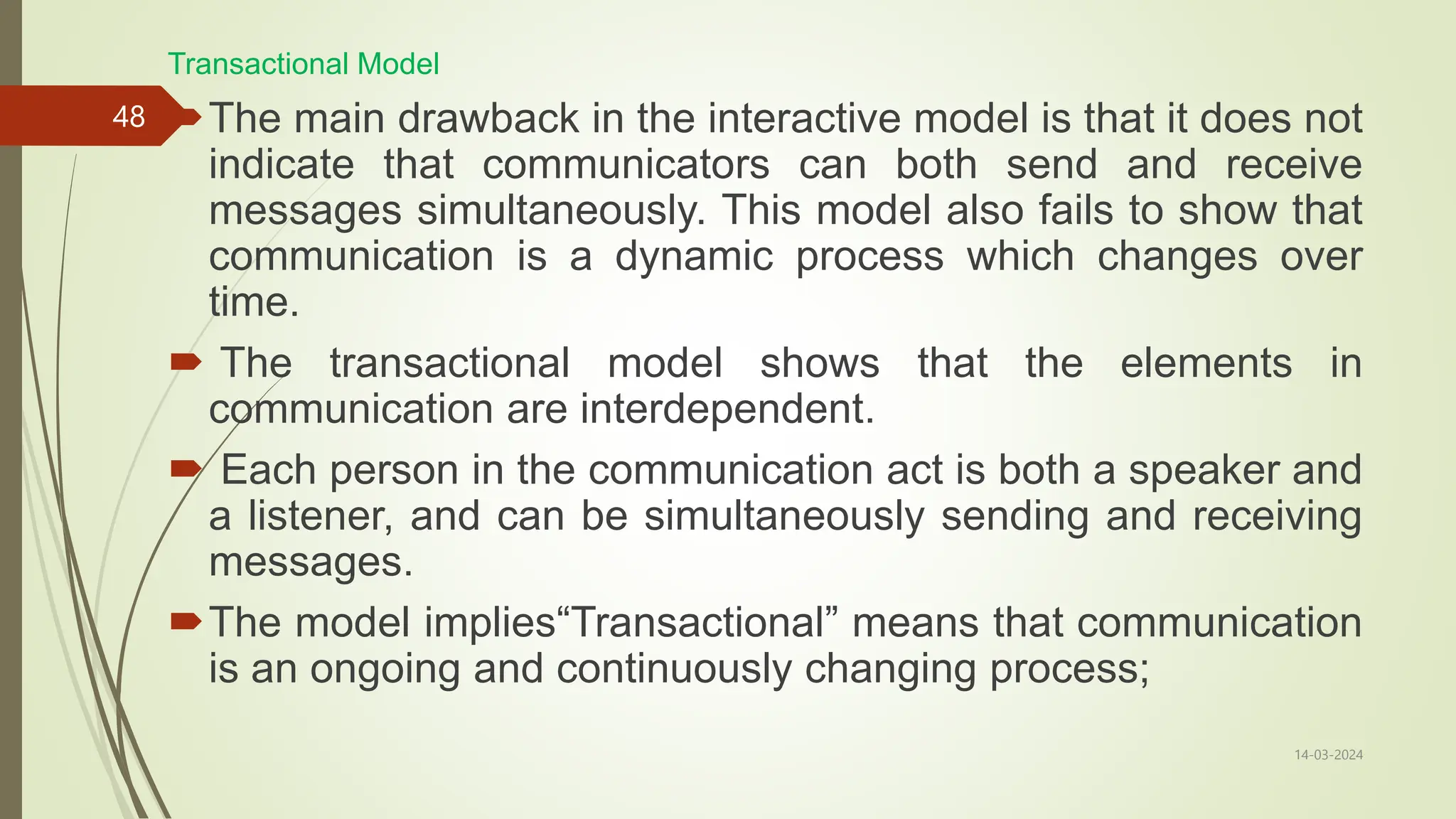14-03-2024
48
Transactional Model
The main drawback in the interactive model is that it does not
indicate that communicators can both send and receive
messages simultaneously. This model also fails to show that
communication is a dynamic process which changes over
time.
 The transactional model shows that the elements in
communication are interdependent.
 Each person in the communication act is both a speaker and
a listener, and can be simultaneously sending and receiving
messages.
The model implies“Transactional” means that communication
is an ongoing and continuously changing process;
 