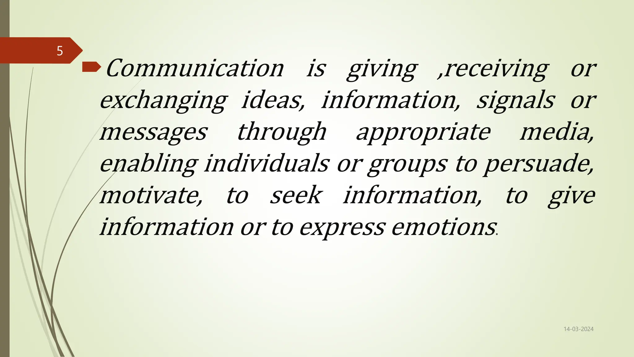 Communication is giving ,receiving or
exchanging ideas, information, signals or
messages through appropriate media,
enabling individuals or groups to persuade,
motivate, to seek information, to give
information or to express emotions.
14-03-2024
5
 
