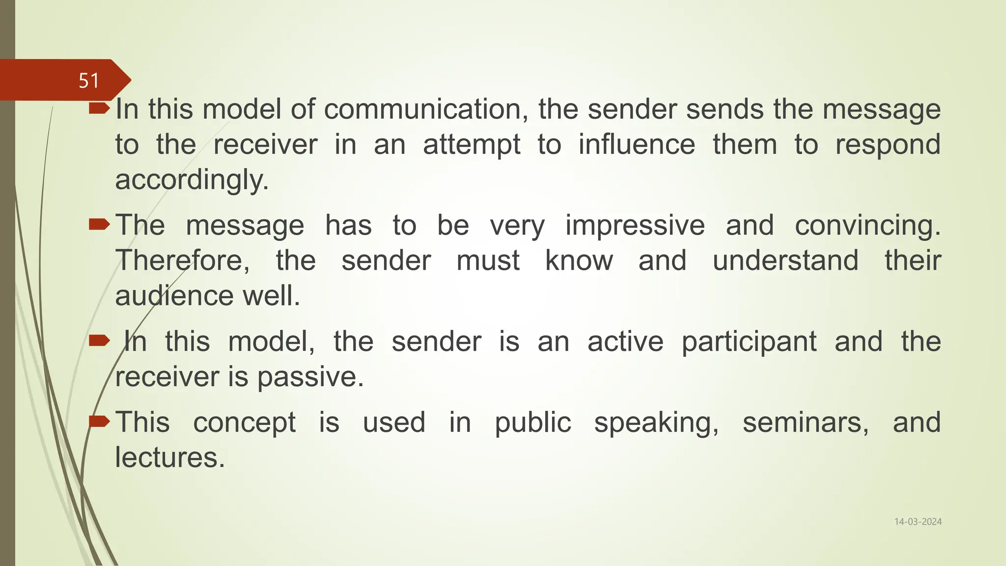 In this model of communication, the sender sends the message
to the receiver in an attempt to influence them to respond
accordingly.
The message has to be very impressive and convincing.
Therefore, the sender must know and understand their
audience well.
 In this model, the sender is an active participant and the
receiver is passive.
This concept is used in public speaking, seminars, and
lectures.
14-03-2024
51
 