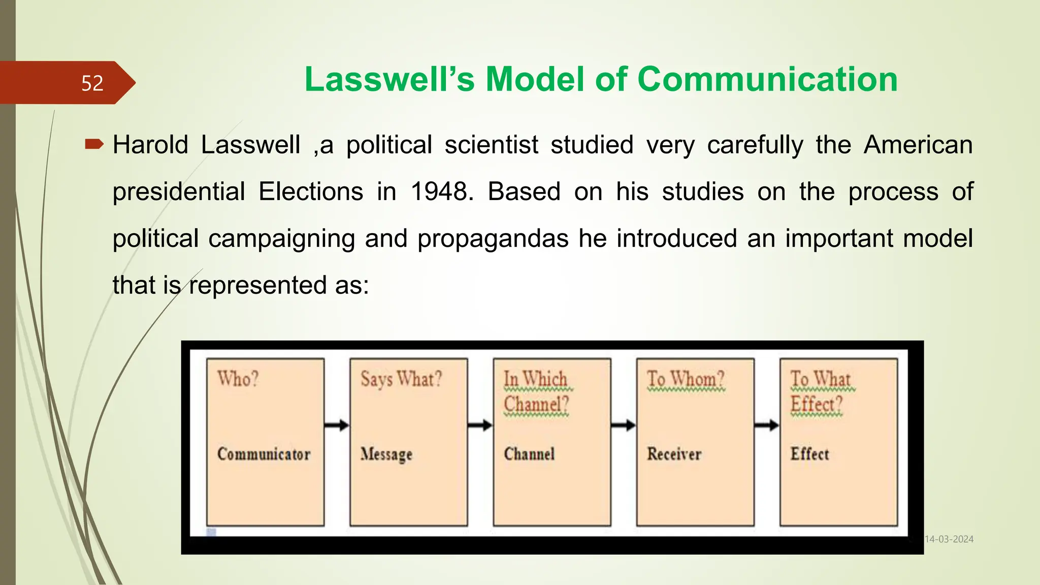 Lasswell’s Model of Communication
14-03-2024
52
 Harold Lasswell ,a political scientist studied very carefully the American
presidential Elections in 1948. Based on his studies on the process of
political campaigning and propagandas he introduced an important model
that is represented as:
 