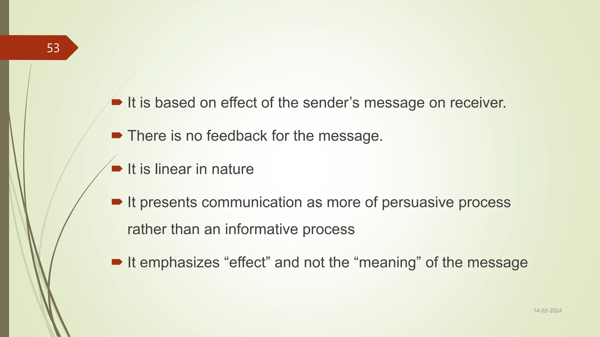 14-03-2024
53
 It is based on effect of the sender’s message on receiver.
 There is no feedback for the message.
 It is linear in nature
 It presents communication as more of persuasive process
rather than an informative process
 It emphasizes “effect” and not the “meaning” of the message
 