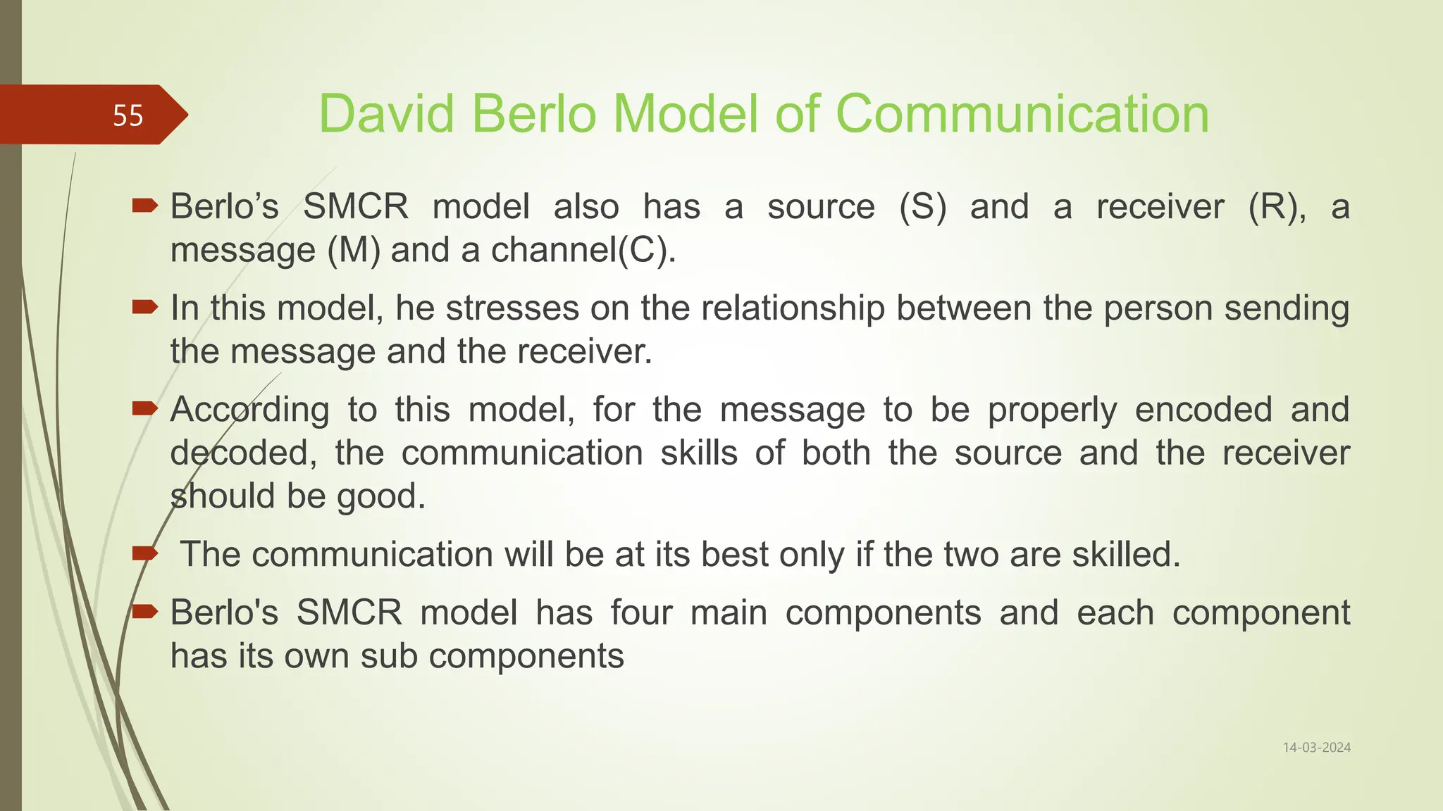 David Berlo Model of Communication
 Berlo’s SMCR model also has a source (S) and a receiver (R), a
message (M) and a channel(C).
 In this model, he stresses on the relationship between the person sending
the message and the receiver.
 According to this model, for the message to be properly encoded and
decoded, the communication skills of both the source and the receiver
should be good.
 The communication will be at its best only if the two are skilled.
 Berlo's SMCR model has four main components and each component
has its own sub components
14-03-2024
55
 
