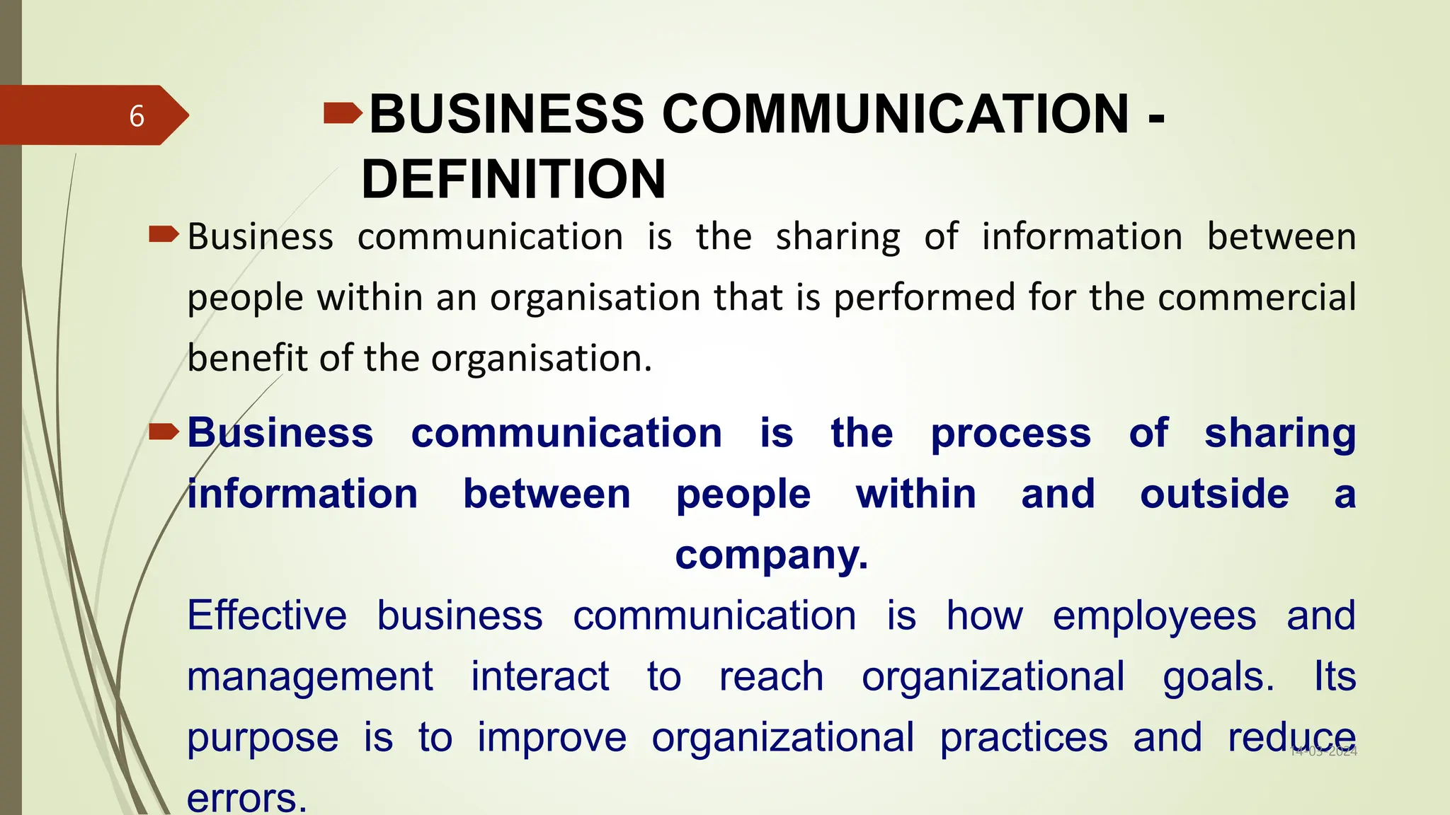 BUSINESS COMMUNICATION -
DEFINITION
Business communication is the sharing of information between
people within an organisation that is performed for the commercial
benefit of the organisation.
Business communication is the process of sharing
information between people within and outside a
company.
Effective business communication is how employees and
management interact to reach organizational goals. Its
purpose is to improve organizational practices and reduce
errors.
14-03-2024
6
 