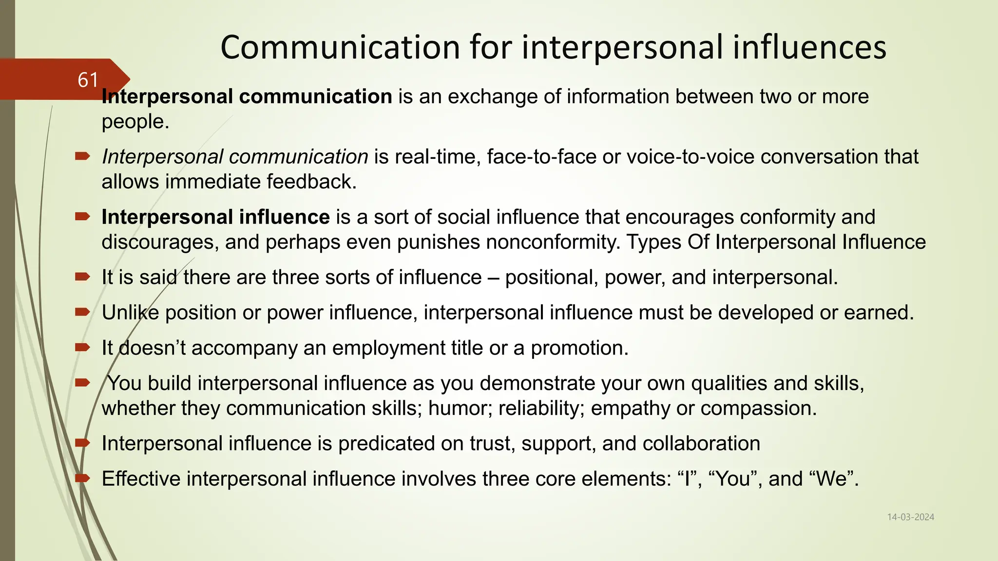 Communication for interpersonal influences
 Interpersonal communication is an exchange of information between two or more
people.
 Interpersonal communication is real‐time, face‐to‐face or voice‐to‐voice conversation that
allows immediate feedback.
 Interpersonal influence is a sort of social influence that encourages conformity and
discourages, and perhaps even punishes nonconformity. Types Of Interpersonal Influence
 It is said there are three sorts of influence – positional, power, and interpersonal.
 Unlike position or power influence, interpersonal influence must be developed or earned.
 It doesn’t accompany an employment title or a promotion.
 You build interpersonal influence as you demonstrate your own qualities and skills,
whether they communication skills; humor; reliability; empathy or compassion.
 Interpersonal influence is predicated on trust, support, and collaboration
 Effective interpersonal influence involves three core elements: “I”, “You”, and “We”.
14-03-2024
61
 