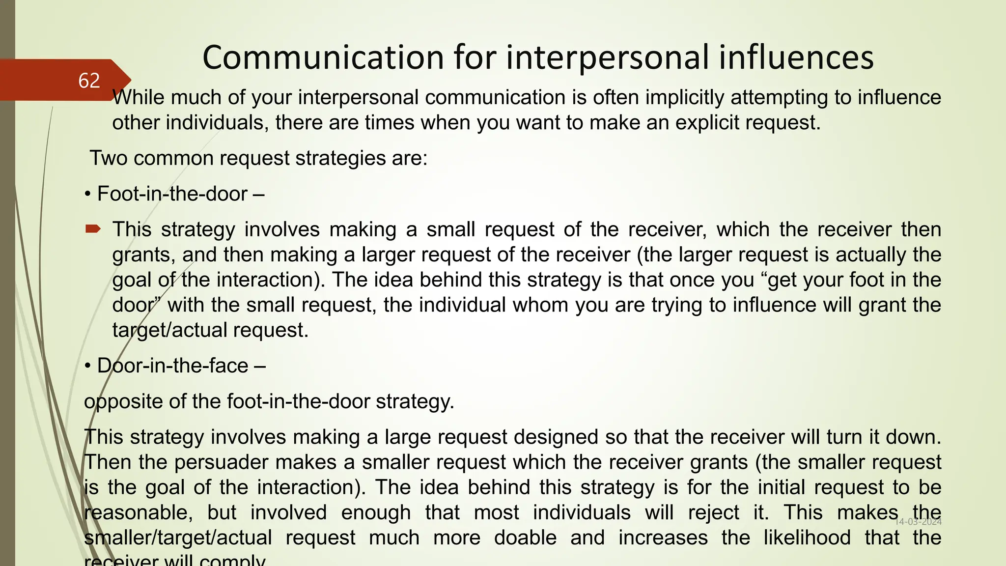 Communication for interpersonal influences
 While much of your interpersonal communication is often implicitly attempting to influence
other individuals, there are times when you want to make an explicit request.
Two common request strategies are:
• Foot-in-the-door –
 This strategy involves making a small request of the receiver, which the receiver then
grants, and then making a larger request of the receiver (the larger request is actually the
goal of the interaction). The idea behind this strategy is that once you “get your foot in the
door” with the small request, the individual whom you are trying to influence will grant the
target/actual request.
• Door-in-the-face –
opposite of the foot-in-the-door strategy.
This strategy involves making a large request designed so that the receiver will turn it down.
Then the persuader makes a smaller request which the receiver grants (the smaller request
is the goal of the interaction). The idea behind this strategy is for the initial request to be
reasonable, but involved enough that most individuals will reject it. This makes the
smaller/target/actual request much more doable and increases the likelihood that the
14-03-2024
62
 