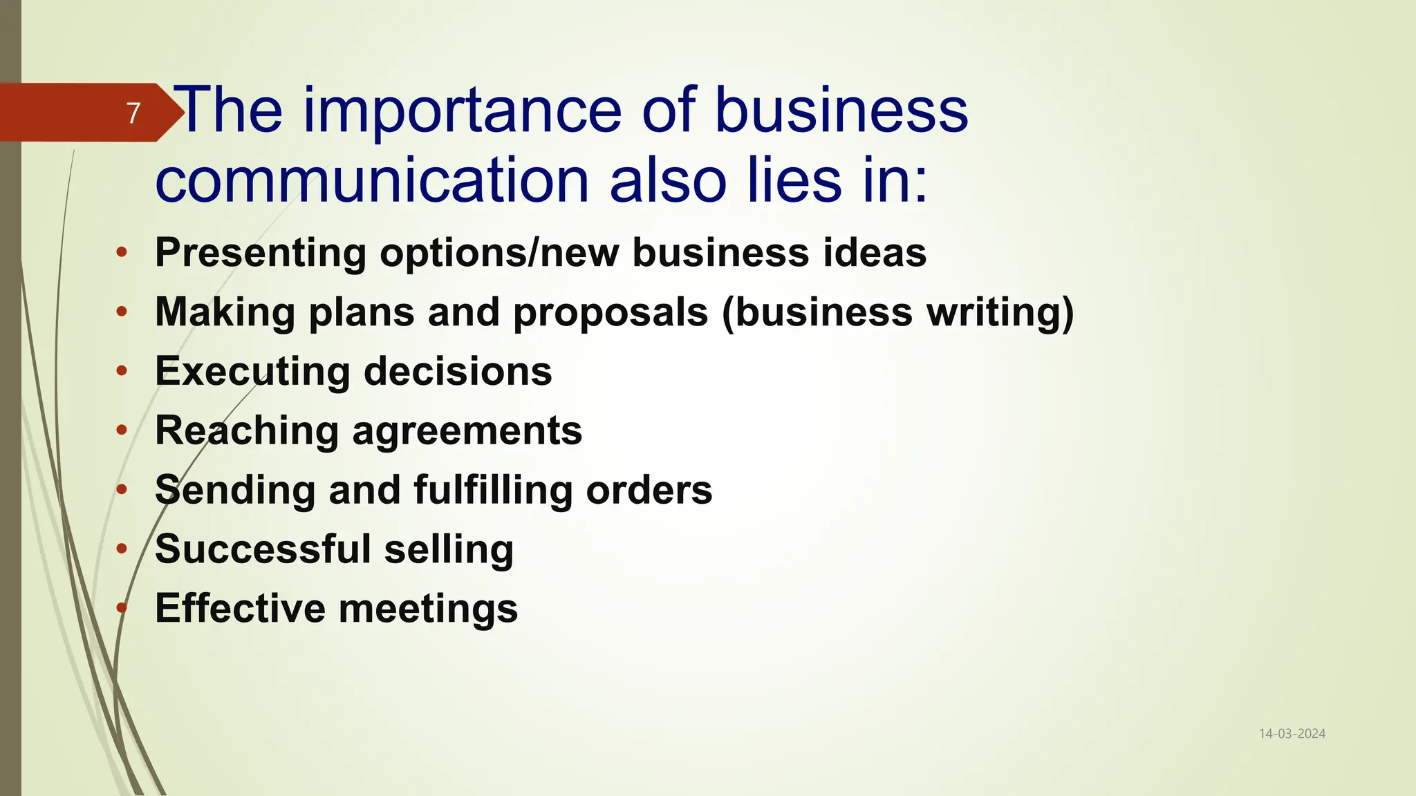 The importance of business
communication also lies in:
• Presenting options/new business ideas
• Making plans and proposals (business writing)
• Executing decisions
• Reaching agreements
• Sending and fulfilling orders
• Successful selling
• Effective meetings
14-03-2024
7
 
