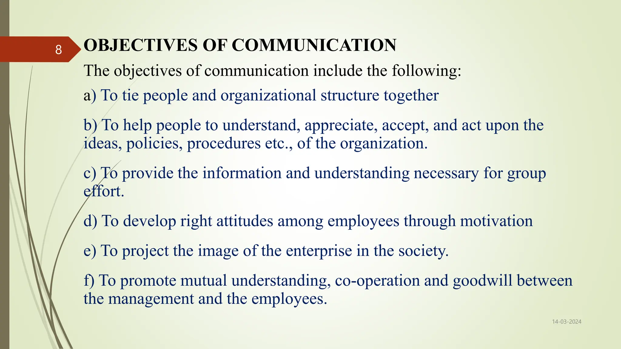 OBJECTIVES OF COMMUNICATION
The objectives of communication include the following:
a) To tie people and organizational structure together
b) To help people to understand, appreciate, accept, and act upon the
ideas, policies, procedures etc., of the organization.
c) To provide the information and understanding necessary for group
effort.
d) To develop right attitudes among employees through motivation
e) To project the image of the enterprise in the society.
f) To promote mutual understanding, co-operation and goodwill between
the management and the employees.
14-03-2024
8
 