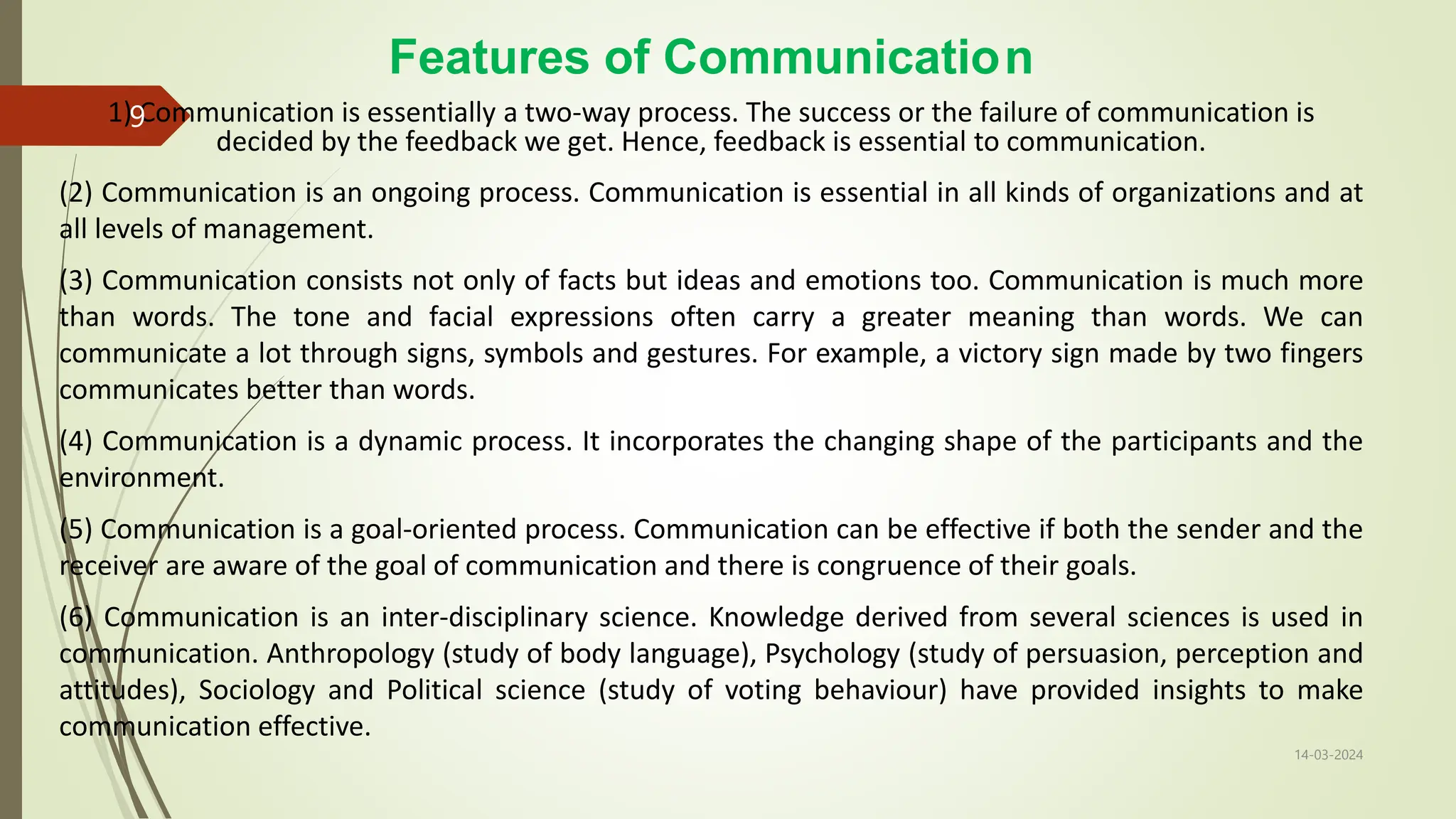Features of Communication
1) Communication is essentially a two-way process. The success or the failure of communication is
decided by the feedback we get. Hence, feedback is essential to communication.
(2) Communication is an ongoing process. Communication is essential in all kinds of organizations and at
all levels of management.
(3) Communication consists not only of facts but ideas and emotions too. Communication is much more
than words. The tone and facial expressions often carry a greater meaning than words. We can
communicate a lot through signs, symbols and gestures. For example, a victory sign made by two fingers
communicates better than words.
(4) Communication is a dynamic process. It incorporates the changing shape of the participants and the
environment.
(5) Communication is a goal-oriented process. Communication can be effective if both the sender and the
receiver are aware of the goal of communication and there is congruence of their goals.
(6) Communication is an inter-disciplinary science. Knowledge derived from several sciences is used in
communication. Anthropology (study of body language), Psychology (study of persuasion, perception and
attitudes), Sociology and Political science (study of voting behaviour) have provided insights to make
communication effective.
14-03-2024
9
 
