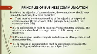 PRINCIPLES OF BUSINESS COMMUNICATION
To achieve the objective of communication, the communicator should keep
in mind the following key basic principles:
1. There must be a clear understanding of the objective or purpose of
communication. (In the absence of this principle being satisfied the
communication fails).
2. The communication must be in an easily understandable language. The
receiver should not be driven to go in search of dictionary or an
interpreter.
3. Communication must be complete and adequate in all respects to avoid
misunderstanding.
4. The medium of communication must be appropriate considering the
situation, Urgency of the matter and the subject itself.
14-03-2024
10
 