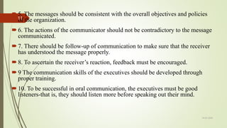 5. The messages should be consistent with the overall objectives and policies
of the organization.
6. The actions of the communicator should not be contradictory to the message
communicated.
7. There should be follow-up of communication to make sure that the receiver
has understood the message properly.
8. To ascertain the receiver’s reaction, feedback must be encouraged.
9 The communication skills of the executives should be developed through
proper training.
10. To be successful in oral communication, the executives must be good
listeners-that is, they should listen more before speaking out their mind.
14-03-2024
11
 