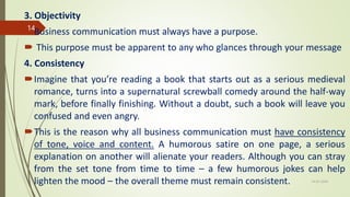3. Objectivity
Business communication must always have a purpose.
 This purpose must be apparent to any who glances through your message
4. Consistency
Imagine that you’re reading a book that starts out as a serious medieval
romance, turns into a supernatural screwball comedy around the half-way
mark, before finally finishing. Without a doubt, such a book will leave you
confused and even angry.
This is the reason why all business communication must have consistency
of tone, voice and content. A humorous satire on one page, a serious
explanation on another will alienate your readers. Although you can stray
from the set tone from time to time – a few humorous jokes can help
lighten the mood – the overall theme must remain consistent. 14-03-2024
14
 