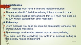 5. Completeness
Each message must have a clear and logical conclusion.
The reader shouldn’t be left wondering if there is more to come.
 The message must be self-sufficient, that is, it must hold good on
its own without support from other messages.
6. Relevancy
Every message you send out must be contextually cohesive with
previous/future messages.
The message must also be relevant to your primary offering.
So make sure that everything you write in a business setting is
contextually related and relevant.
14-03-2024
15
 