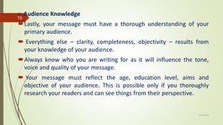 7. Audience Knowledge
Lastly, your message must have a thorough understanding of your
primary audience.
 Everything else – clarity, completeness, objectivity – results from
your knowledge of your audience.
Always know who you are writing for as it will influence the tone,
voice and quality of your message.
 Your message must reflect the age, education level, aims and
objective of your audience. This is possible only if you thoroughly
research your readers and can see things from their perspective.
14-03-2024
16
 