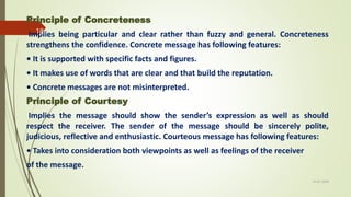 Principle of Concreteness
Implies being particular and clear rather than fuzzy and general. Concreteness
strengthens the confidence. Concrete message has following features:
• It is supported with specific facts and figures.
• It makes use of words that are clear and that build the reputation.
• Concrete messages are not misinterpreted.
Principle of Courtesy
Implies the message should show the sender’s expression as well as should
respect the receiver. The sender of the message should be sincerely polite,
judicious, reflective and enthusiastic. Courteous message has following features:
• Takes into consideration both viewpoints as well as feelings of the receiver
of the message.
14-03-2024
18
 