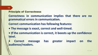 Principle of Correctness
Correctness in communication implies that there are no
grammatical errors in communication.
Correct communication has following features:
• The message is exact, correct and well-timed.
• If the communication is correct, it boosts up the confidence
level.
• Correct message has greater impact on the
audience/readers.
14-03-2024
19
 