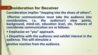 Consideration for Receiver
Consideration implies “stepping into the shoes of others”.
Effective communication must take the audience into
consideration, i.e, the audience’s view points,
background, mind-set, education level, etc. Features of
considerate communication are as follows:
• Emphasize on “you” approach.
• Empathize with the audience and exhibit interest in the
audience. This will stimulate a
positive reaction from the audience.
14-03-2024
20
 