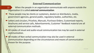 External Communication
 When the people in an organisation communicate with anyone outside the
organisation it is called external communication.
 These people may be clients or customers, dealers or distributors, media,
government agencies, general public, regulatory bodies, authorities, etc.
 Letters and circulars, Pricelists, Manuals, Purchase Orders, Customised reports,
Brochures and service calls, Advertisements, Customer’ feedback material are all
external communication methods.
 All modes of visual and audio-visual communication too may be used in external
communication.
 All modes of Non-verbal communication may also be used in external
communication depending on the circumstances and means of communication
chosen for the purpose.
14-03-2024
22
 