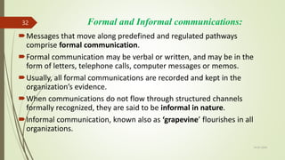Formal and Informal communications:
Messages that move along predefined and regulated pathways
comprise formal communication.
Formal communication may be verbal or written, and may be in the
form of letters, telephone calls, computer messages or memos.
Usually, all formal communications are recorded and kept in the
organization’s evidence.
When communications do not flow through structured channels
formally recognized, they are said to be informal in nature.
Informal communication, known also as ‘grapevine’ flourishes in all
organizations.
14-03-2024
32
 