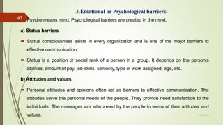 3.Emotional or Psychological barriers:
 Psyche means mind. Psychological barriers are created in the mind.
a) Status barriers
 Status consciousness exists in every organization and is one of the major barriers to
effective communication.
 Status is a position or social rank of a person in a group. It depends on the person’s
abilities, amount of pay, job-skills, seniority, type of work assigned, age, etc.
b) Attitudes and values
 Personal attitudes and opinions often act as barriers to effective communication. The
attitudes serve the personal needs of the people. They provide need satisfaction to the
individuals. The messages are interpreted by the people in terms of their attitudes and
values. 14-03-2024
43
 