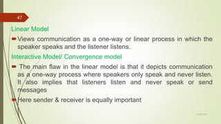 Linear Model
Views communication as a one-way or linear process in which the
speaker speaks and the listener listens.
Interactive Model/ Convergence model
 The main flaw in the linear model is that it depicts communication
as a one-way process where speakers only speak and never listen.
It also implies that listeners listen and never speak or send
messages
Here sender & receiver is equally important
14-03-2024
47
 
