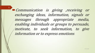 Communication is giving ,receiving or
exchanging ideas, information, signals or
messages through appropriate media,
enabling individuals or groups to persuade,
motivate, to seek information, to give
information or to express emotions.
14-03-2024
5
 