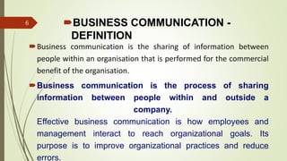 BUSINESS COMMUNICATION -
DEFINITION
Business communication is the sharing of information between
people within an organisation that is performed for the commercial
benefit of the organisation.
Business communication is the process of sharing
information between people within and outside a
company.
Effective business communication is how employees and
management interact to reach organizational goals. Its
purpose is to improve organizational practices and reduce
errors.
14-03-2024
6
 
