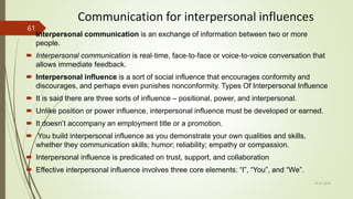 Communication for interpersonal influences
 Interpersonal communication is an exchange of information between two or more
people.
 Interpersonal communication is real‐time, face‐to‐face or voice‐to‐voice conversation that
allows immediate feedback.
 Interpersonal influence is a sort of social influence that encourages conformity and
discourages, and perhaps even punishes nonconformity. Types Of Interpersonal Influence
 It is said there are three sorts of influence – positional, power, and interpersonal.
 Unlike position or power influence, interpersonal influence must be developed or earned.
 It doesn’t accompany an employment title or a promotion.
 You build interpersonal influence as you demonstrate your own qualities and skills,
whether they communication skills; humor; reliability; empathy or compassion.
 Interpersonal influence is predicated on trust, support, and collaboration
 Effective interpersonal influence involves three core elements: “I”, “You”, and “We”.
14-03-2024
61
 