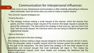 Communication for interpersonal influences
 While much of your interpersonal communication is often implicitly attempting to influence
other individuals, there are times when you want to make an explicit request.
Two common request strategies are:
• Foot-in-the-door –
 This strategy involves making a small request of the receiver, which the receiver then
grants, and then making a larger request of the receiver (the larger request is actually the
goal of the interaction). The idea behind this strategy is that once you “get your foot in the
door” with the small request, the individual whom you are trying to influence will grant the
target/actual request.
• Door-in-the-face –
opposite of the foot-in-the-door strategy.
This strategy involves making a large request designed so that the receiver will turn it down.
Then the persuader makes a smaller request which the receiver grants (the smaller request
is the goal of the interaction). The idea behind this strategy is for the initial request to be
reasonable, but involved enough that most individuals will reject it. This makes the
smaller/target/actual request much more doable and increases the likelihood that the
14-03-2024
62
 