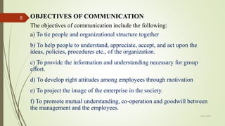 OBJECTIVES OF COMMUNICATION
The objectives of communication include the following:
a) To tie people and organizational structure together
b) To help people to understand, appreciate, accept, and act upon the
ideas, policies, procedures etc., of the organization.
c) To provide the information and understanding necessary for group
effort.
d) To develop right attitudes among employees through motivation
e) To project the image of the enterprise in the society.
f) To promote mutual understanding, co-operation and goodwill between
the management and the employees.
14-03-2024
8
 