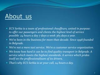 About  usECS Serbia is a team of professional chauffeurs, united in purpose:  to offer our passengers and clients the highest level of service possible  24 hours a day 7 days a week 365 days a year.We’ve been in the business for more than decade. Since 1998 founded in Belgrade.We’re not a mere taxi service. We’re a customer service organization.We know how hard it can be to find quality transport in Belgrade. A service which meets the highest standards. A service which prides itself on the proffessionalisam of its drivers. That’s why ECS Serbia is at your call, 24 hours a day. 3