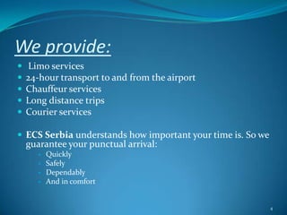 We provide: Limo services 24-hour transport to and from the airportChauffeur servicesLong distance tripsCourier servicesECS Serbia understands how important your time is. So we guarantee your punctual arrival:  		Quickly Safely 	Dependably And in comfort4
