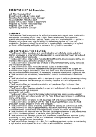 EXECUTIVE CHEF Job Description
Job Title: Executive Chef
Department: Food & Beverage Dept
Reporting To: Food & Beverage Manager
Responsible for: All kitchen staff
Liaises with: All other heads of department
Prepared By: Human Resources Dept
Prepared Date: March 2014
Approved By: General Manager
SUMMARY
The Executive Chef is responsible for all food production including all items produced for
restaurants, banqueting and/or other outlets. Menu development, food purchase
specifications and standardised recipes. Development and monitoring of food and labor
budgets for the department also fall within this individuals purview, as does staff
supervision. Furthermore the Executive Chef is responsible for maintaining the highest
professional food quality and hygiene standards throughout the operation.
JOB RESPONSIBILITIES & DUTIES:
• The Executive Chef schedules and coordinates the work of chefs, cooks and other
kitchen employees to ensure that food preparation is economical, technically correct and
within budgeted labor cost goals.
• The Executive Chef ensures that high standards of hygiene, cleanliness and safety are
maintained throughout all kitchen areas at all times.
• The Executive Chef evaluates food products to ensure that company quality standards
are consistently attained.
• The Executive Chef plans menus for all food outlets in the business.
• The Executive Chef prepares necessary data for applicable parts of the budget; the
Executive Chef projects annual food, labor and other costs and monitors actual financial
results and takes corrective action, as necessary, to ensure that financial targets are met.
• The Executive Chef establishes, and maintains, controls to minimise food waste and
theft.
• The Executive Chef safeguards all food handlers work practices by implementing training
programs to increase their knowledge about safety, hygiene and accident prevention
techniques.
• The Executive Chef approves the requisition and purchase of products and other
necessary food supplies.
• The Executive Chef develops standard recipes and techniques for food preparation and
presentation which help to assure
consistently high quality
• The Executive Chef implements measures to minimise food costs; exercises portion
control for all items served and works with the Food & Beverage manager in establishing
menu selling prices.
• The Executive Chef will attend food & beverage staff and management meetings.
• The Executive Chef will consult with the Food & Beverage Manager about the food
production aspects of special events and banquets.
• The Executive Chef cooks, or directly supervises the cooking of, skill intensive items.
• The Executive Chef ensures proper staffing, maximum productivity and exceptional
quality standards; controls food and wage costs to achieve maximum profitability.
• The Executive Chef interacts with the food and beverage department to ensure that food
production consistently meets, or exceeds, the expectations of guests.
• The Executive Chef develops policies and procedures to enhance and measure quality;
continually updating written policies and procedures to incorporate state-of-the-art
techniques, equipment and terminology.
• The Executive Chef, in conjunction with Food and Beverage team, assists in maintaining
a high level of service principles in accordance with established standards.
 