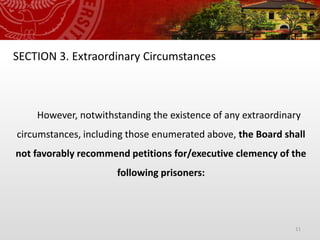 11
SECTION 3. Extraordinary Circumstances
However, notwithstanding the existence of any extraordinary
circumstances, including those enumerated above, the Board shall
not favorably recommend petitions for/executive clemency of the
following prisoners:
 
