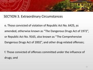 13
SECTION 3. Extraordinary Circumstances
e. Those convicted of violation of Republic Act No. 6425, as
amended, otherwise known as “The Dangerous Drugs Act of 1972”,
or Republic Act No. 9165, also known as “The Comprehensive
Dangerous Drugs Act of 2002”, and other drug-related offenses;
f. Those convicted of offenses committed under the influence of
drugs; and
 