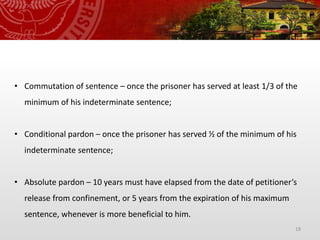 18
• Commutation of sentence – once the prisoner has served at least 1/3 of the
minimum of his indeterminate sentence;
• Conditional pardon – once the prisoner has served ½ of the minimum of his
indeterminate sentence;
• Absolute pardon – 10 years must have elapsed from the date of petitioner’s
release from confinement, or 5 years from the expiration of his maximum
sentence, whenever is more beneficial to him.
 