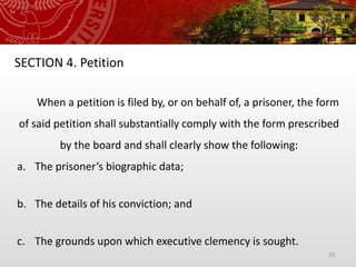 20
SECTION 4. Petition
When a petition is filed by, or on behalf of, a prisoner, the form
of said petition shall substantially comply with the form prescribed
by the board and shall clearly show the following:
a. The prisoner’s biographic data;
b. The details of his conviction; and
c. The grounds upon which executive clemency is sought.
 