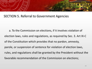 24
SECTION 5. Referral to Government Agencies
a. To the Commission on elections, if it involves violation of
election laws, rules and regulations, as required by Sec. 3. Art IX-C
of the Constitution which provides that no pardon, amnesty,
parole, or suspension of sentence for violation of election laws,
rules, and regulations shall be granted by the President without the
favorable recommendation of the Commission on elections;
 