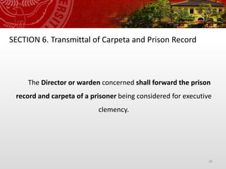 26
SECTION 6. Transmittal of Carpeta and Prison Record
The Director or warden concerned shall forward the prison
record and carpeta of a prisoner being considered for executive
clemency.
 