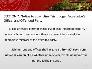28
SECTION 7. Notice to convicting Trial Judge, Prosecutor’s
Office, and Offended Party
c. The offended party or, in the event that the offended party is
unavailable for comment or otherwise cannot be located, the
immediate relatives of the offended party.
Said persons and offices shall be given thirty (30) days from
notice to comment on whether or not executive clemency may be
granted to the prisoner.
 
