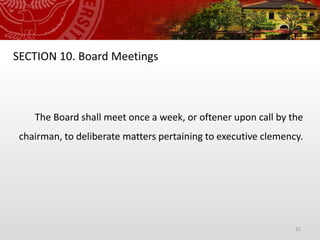 32
SECTION 10. Board Meetings
The Board shall meet once a week, or oftener upon call by the
chairman, to deliberate matters pertaining to executive clemency.
 