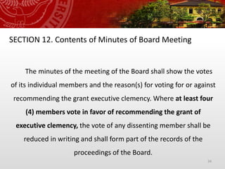 34
SECTION 12. Contents of Minutes of Board Meeting
The minutes of the meeting of the Board shall show the votes
of its individual members and the reason(s) for voting for or against
recommending the grant executive clemency. Where at least four
(4) members vote in favor of recommending the grant of
executive clemency, the vote of any dissenting member shall be
reduced in writing and shall form part of the records of the
proceedings of the Board.
 