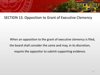 35
SECTION 13. Opposition to Grant of Executive Clemency
When an opposition to the grant of executive clemency is filed,
the board shall consider the same and may, in its discretion,
require the oppositor to submit supporting evidence.
 