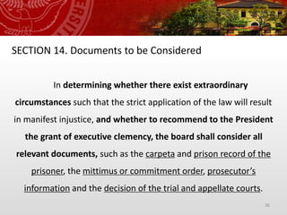 36
SECTION 14. Documents to be Considered
In determining whether there exist extraordinary
circumstances such that the strict application of the law will result
in manifest injustice, and whether to recommend to the President
the grant of executive clemency, the board shall consider all
relevant documents, such as the carpeta and prison record of the
prisoner, the mittimus or commitment order, prosecutor’s
information and the decision of the trial and appellate courts.
 